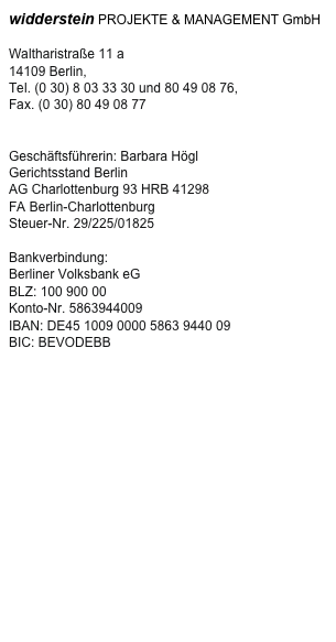 widderstein PROJEKTE & MANAGEMENT GmbH

Waltharistraße 11 a
14109 Berlin,
Tel. (0 30) 8 03 33 30 und 80 49 08 76,
Fax. (0 30) 80 49 08 77
mail@widderstein.de

Geschäftsführerin: Barbara Högl
Gerichtsstand Berlin
AG Charlottenburg 93 HRB 41298
FA Berlin-Charlottenburg
Steuer-Nr. 29/225/01825

Bankverbindung:
Berliner Volksbank eG
BLZ: 100 900 00
Konto-Nr. 5863944009
IBAN: DE45 1009 0000 5863 9440 09
BIC: BEVODEBB
